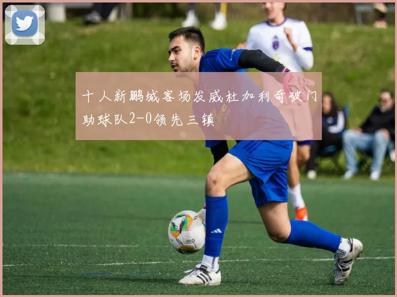 十人新鹏城客场发威杜加利奇破门助球队2-0领先三镇