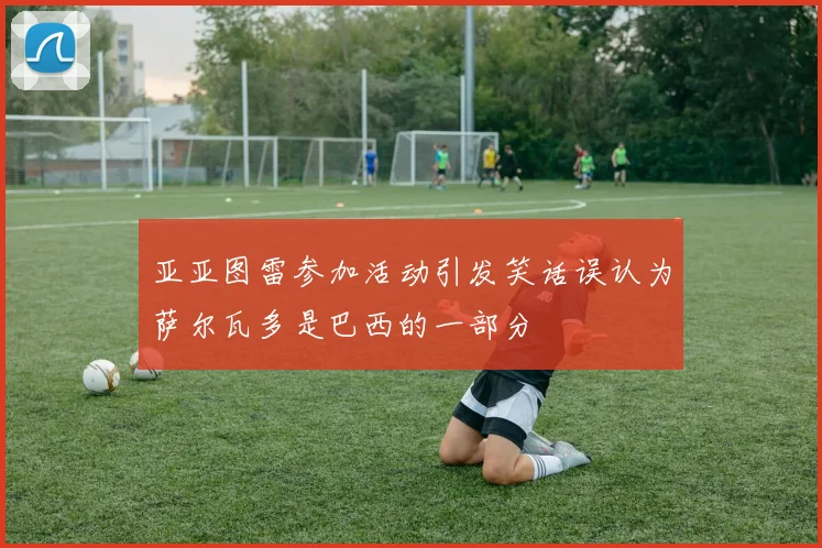 亚亚图雷参加活动引发笑话误认为萨尔瓦多是巴西的一部分