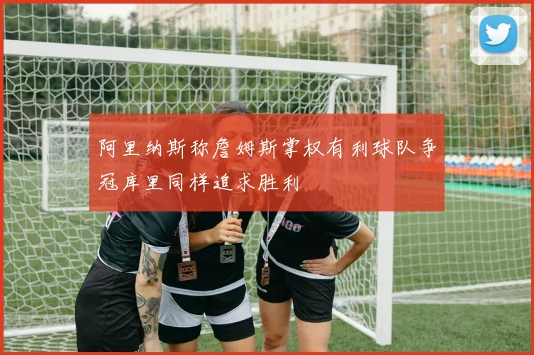 阿里纳斯称詹姆斯掌权有利球队争冠库里同样追求胜利