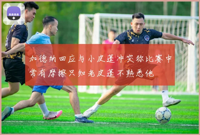 加德纳回应与小皮蓬冲突称比赛中常有摩擦只知老皮蓬不熟悉他