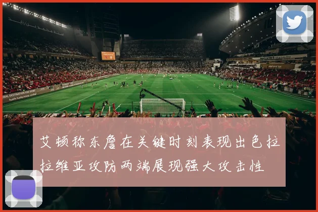 艾顿称东詹在关键时刻表现出色拉拉维亚攻防两端展现强大攻击性