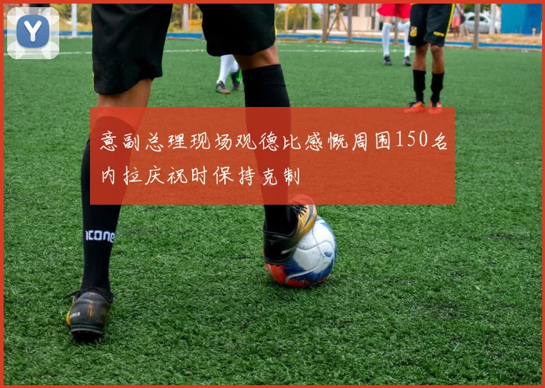 意副总理现场观德比感慨周围150名内拉庆祝时保持克制