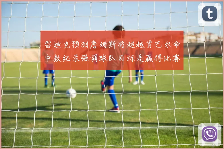 雷迪克预测詹姆斯将超越贾巴尔命中数纪录强调球队目标是赢得比赛