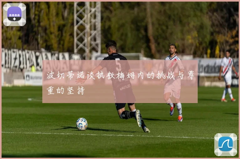 波切蒂诺谈执教梅姆内的挑战与尊重的坚持