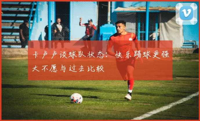 卡卢卢谈球队状态：快乐踢球更强大不愿与过去比较