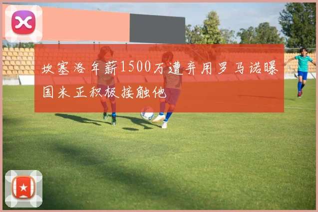 坎塞洛年薪1500万遭弃用罗马诺曝国米正积极接触他