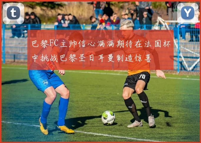 巴黎FC主帅信心满满期待在法国杯中挑战巴黎圣日耳曼制造惊喜