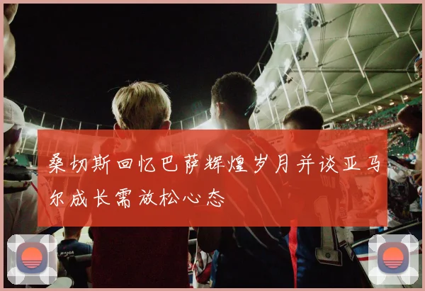 桑切斯回忆巴萨辉煌岁月并谈亚马尔成长需放松心态