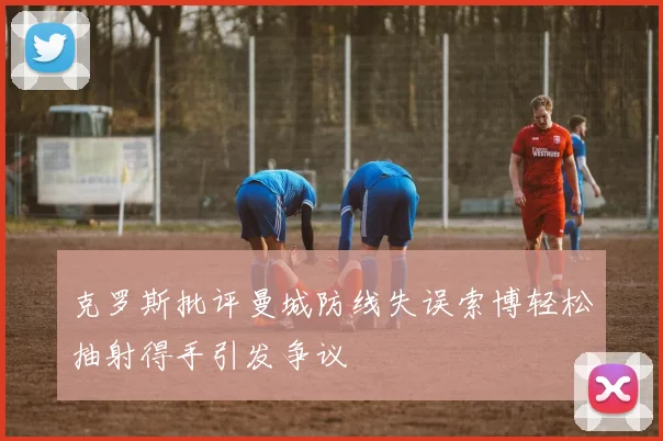 克罗斯批评曼城防线失误索博轻松抽射得手引发争议