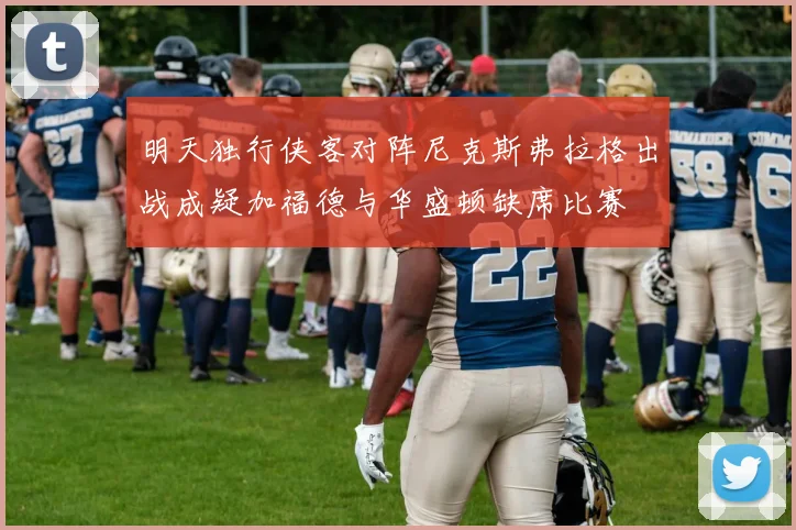 明天独行侠客对阵尼克斯弗拉格出战成疑加福德与华盛顿缺席比赛
