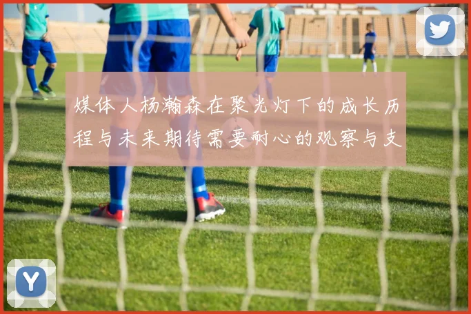 媒体人杨瀚森在聚光灯下的成长历程与未来期待需要耐心的观察与支持
