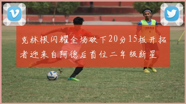 克林根闪耀全场砍下20分15板开拓者迎来自阿德后首位二年级新星