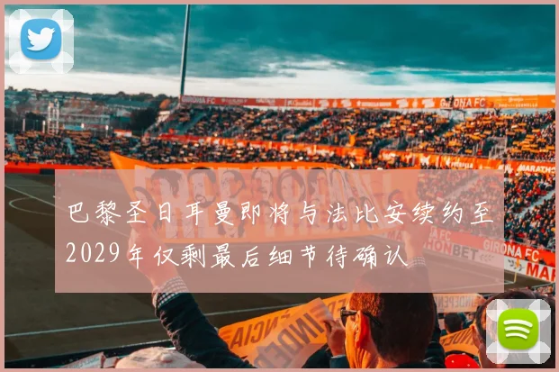 巴黎圣日耳曼即将与法比安续约至2029年仅剩最后细节待确认