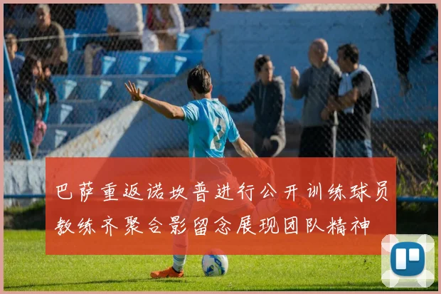 巴萨重返诺坎普进行公开训练球员教练齐聚合影留念展现团队精神