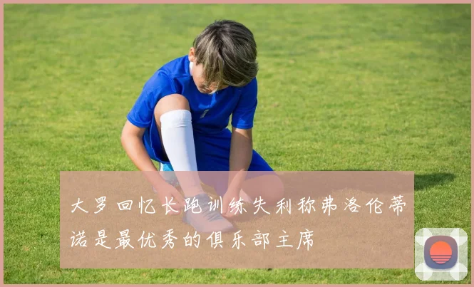 大罗回忆长跑训练失利称弗洛伦蒂诺是最优秀的俱乐部主席