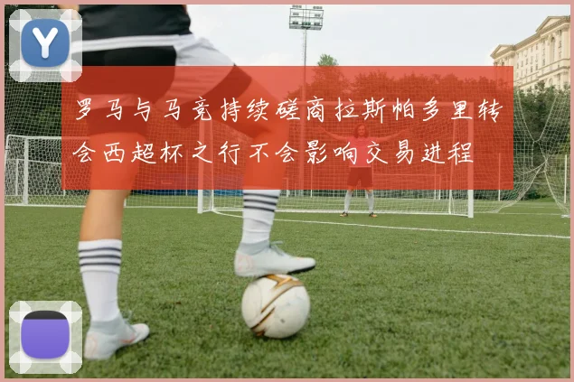 罗马与马竞持续磋商拉斯帕多里转会西超杯之行不会影响交易进程