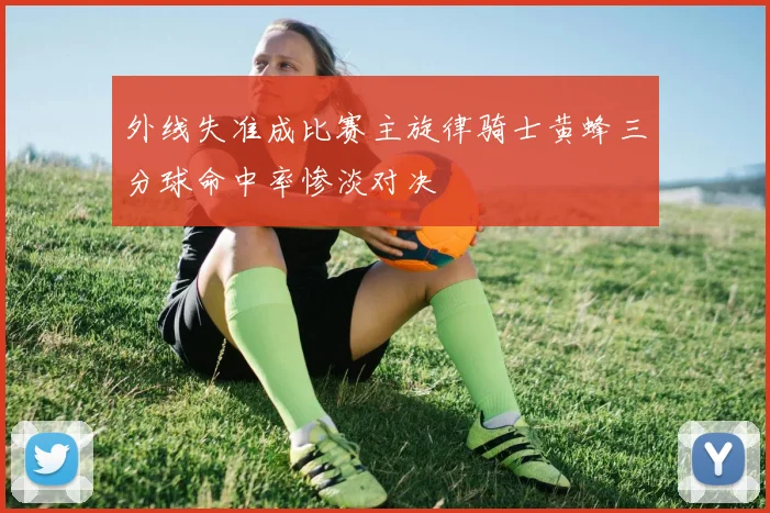 外线失准成比赛主旋律骑士黄蜂三分球命中率惨淡对决