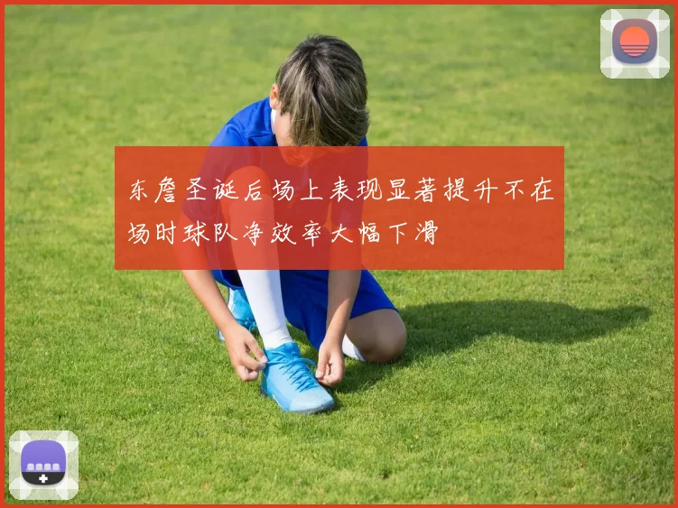东詹圣诞后场上表现显著提升不在场时球队净效率大幅下滑