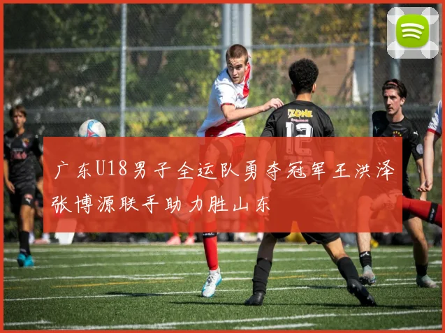 广东U18男子全运队勇夺冠军王洪泽张博源联手助力胜山东