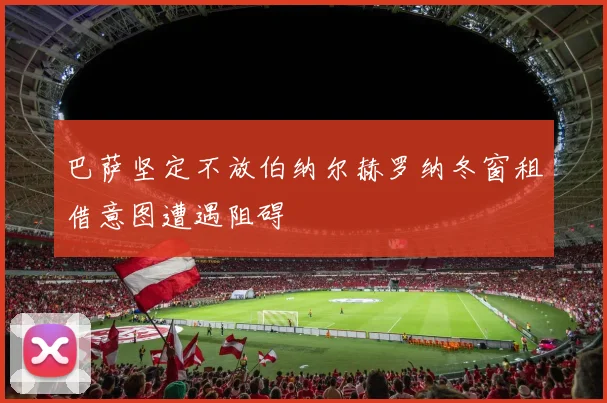 巴萨坚定不放伯纳尔赫罗纳冬窗租借意图遭遇阻碍