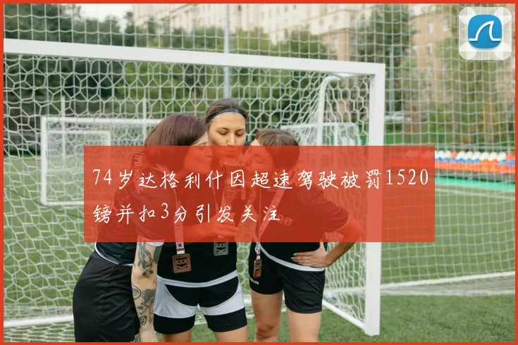 74岁达格利什因超速驾驶被罚1520镑并扣3分引发关注