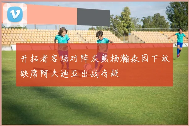 开拓者客场对阵灰熊杨瀚森因下放缺席阿夫迪亚出战存疑