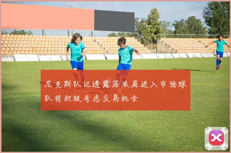 尼克斯队记透露若浓眉进入市场球队将积极考虑交易机会