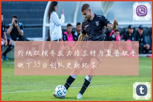 外线双枪齐发力格兰特与夏普联手砍下35分创队史新纪录