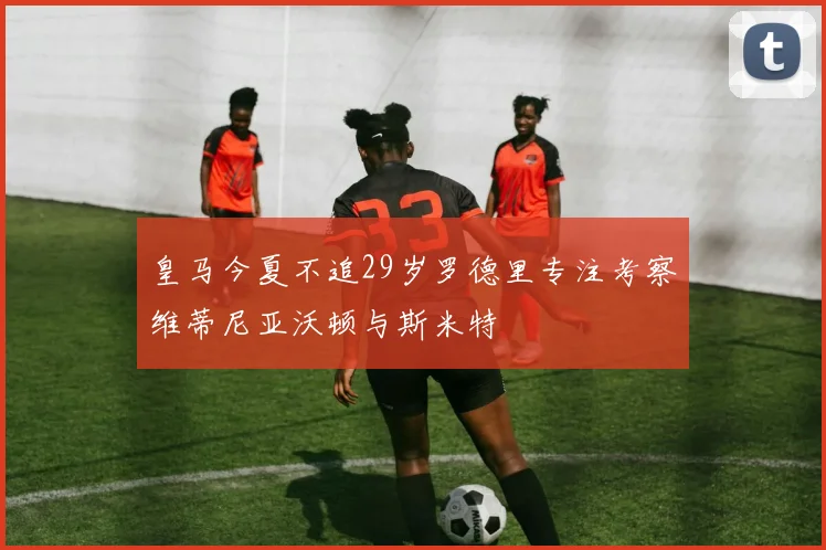 皇马今夏不追29岁罗德里专注考察维蒂尼亚沃顿与斯米特