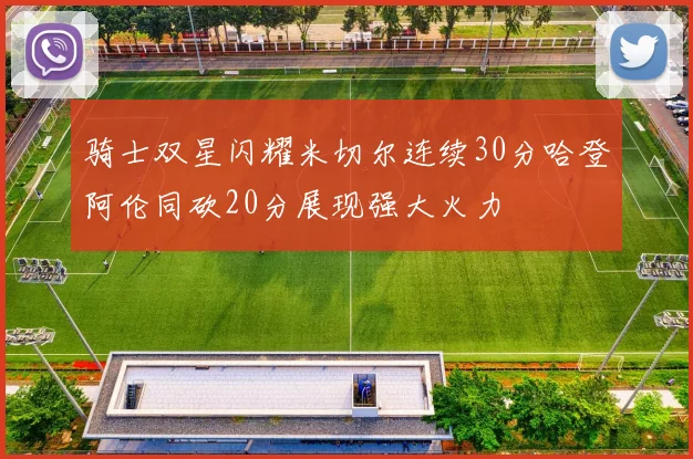 骑士双星闪耀米切尔连续30分哈登阿伦同砍20分展现强大火力