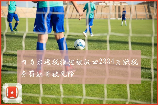 内马尔逃税指控被驳回2884万欧税务罚款将被免除