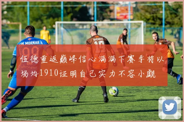 伍德重返巅峰信心满满下赛季将以场均1910证明自己实力不容小觑