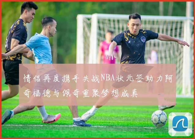 情侣再度携手共战NBA状元签助力阿奇福德与佩奇重聚梦想成真