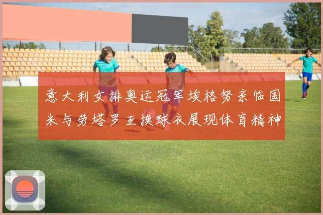 意大利女排奥运冠军埃格努亲临国米与劳塔罗互换球衣展现体育精神