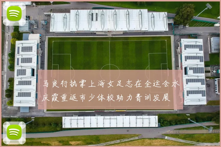 马良行执掌上海女足志在全运会水庆霞重返市少体校助力青训发展