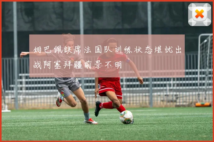 姆巴佩缺席法国队训练状态堪忧出战阿塞拜疆前景不明