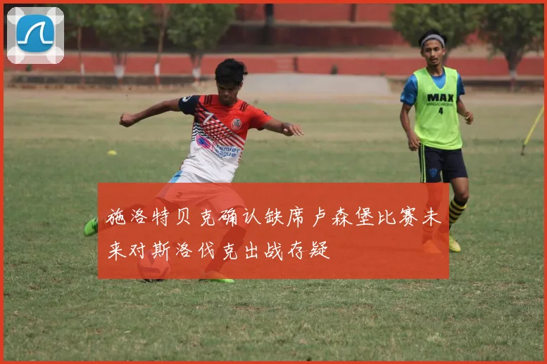 施洛特贝克确认缺席卢森堡比赛未来对斯洛伐克出战存疑