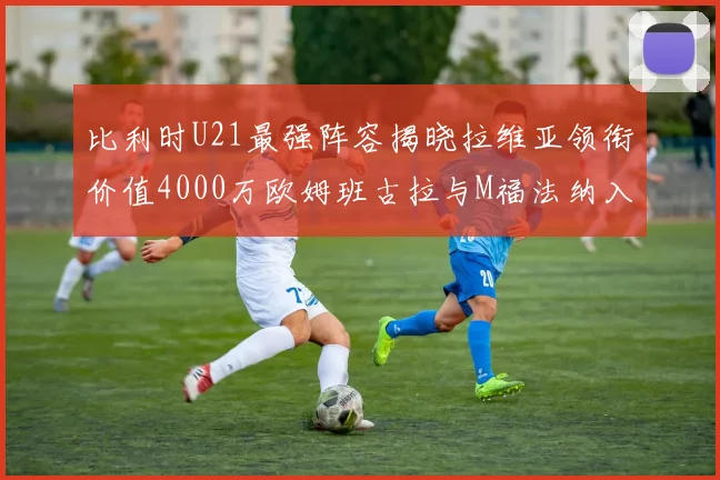 比利时U21最强阵容揭晓拉维亚领衔价值4000万欧姆班古拉与M福法纳入选