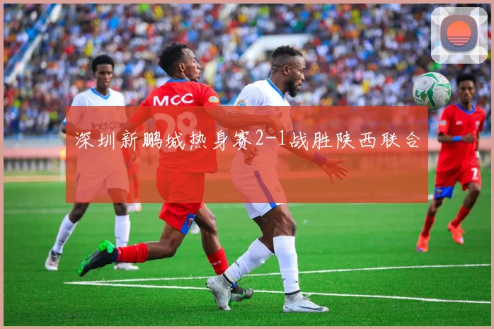 深圳新鹏城热身赛2-1战胜陕西联合