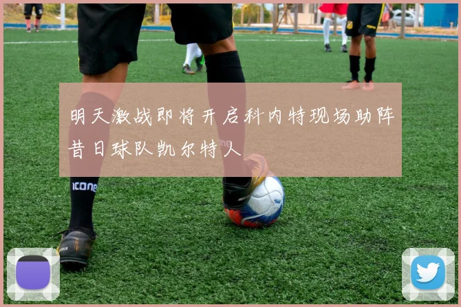 明天激战即将开启科内特现场助阵昔日球队凯尔特人