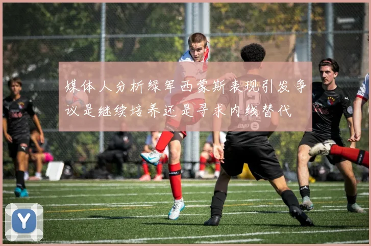 媒体人分析绿军西蒙斯表现引发争议是继续培养还是寻求内线替代