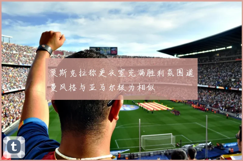 莫斯克拉称更衣室充满胜利氛围道曼风格与亚马尔极为相似