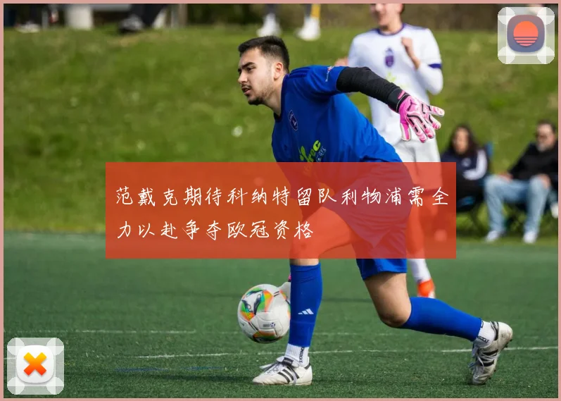 范戴克期待科纳特留队利物浦需全力以赴争夺欧冠资格