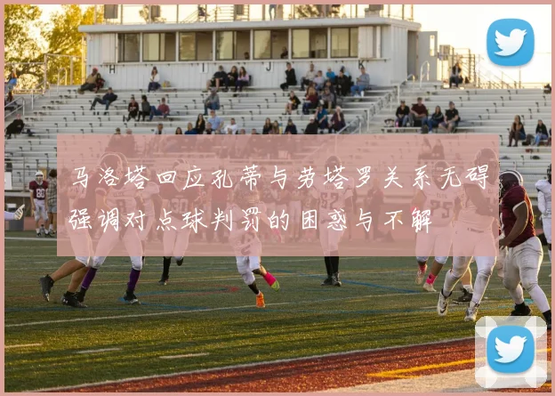 马洛塔回应孔蒂与劳塔罗关系无碍强调对点球判罚的困惑与不解
